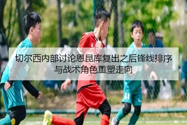 切尔西内部讨论恩昆库复出之后锋线排序与战术角色重塑走向