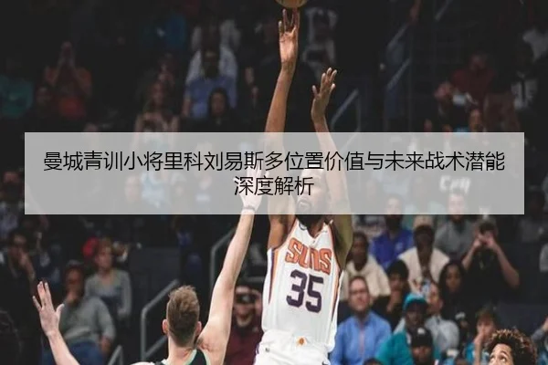 曼城青训小将里科刘易斯多位置价值与未来战术潜能深度解析