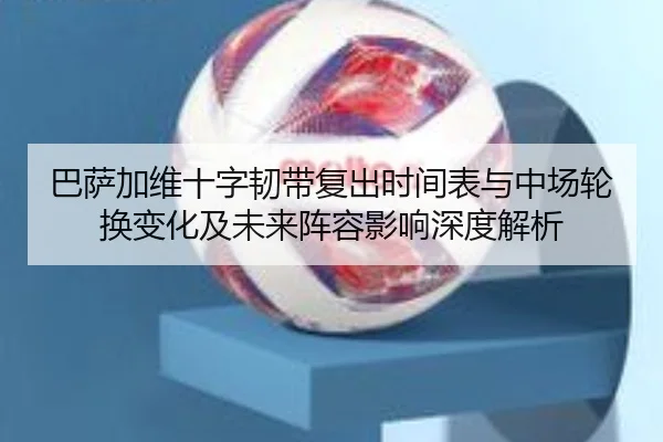 巴萨加维十字韧带复出时间表与中场轮换变化及未来阵容影响深度解析