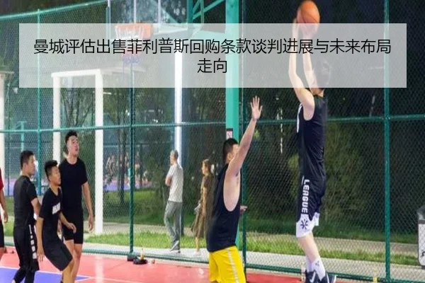 曼城评估出售菲利普斯回购条款谈判进展与未来布局走向