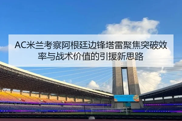 AC米兰考察阿根廷边锋塔雷聚焦突破效率与战术价值的引援新思路