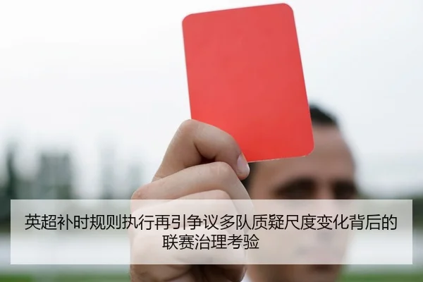 英超补时规则执行再引争议多队质疑尺度变化背后的联赛治理考验